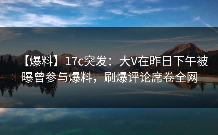 【爆料】17c突发:大V在昨日下午被曝曾参与爆料,刷爆评论席卷全网 【爆料】17c突发:大V在昨日下午被曝曾参与爆料,刷爆评论席卷全网