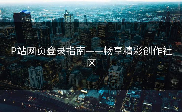 P站网页登录指南——畅享精彩创作社区 P站网页登录指南——畅享精彩创作社区