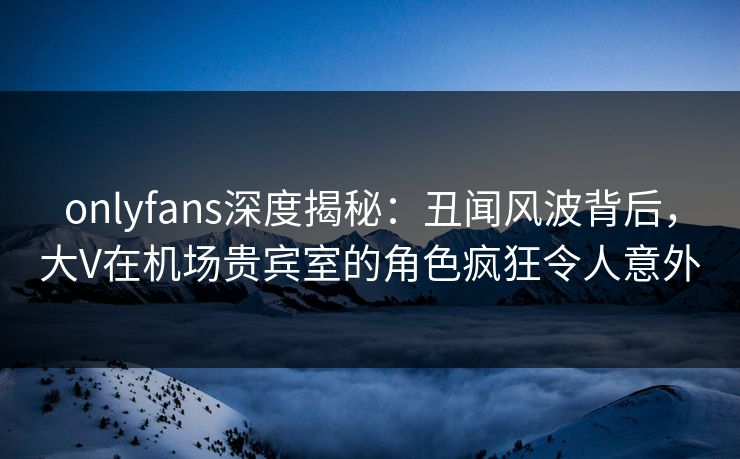 onlyfans深度揭秘:丑闻风波背后,大V在机场贵宾室的角色疯狂令人意外 onlyfans深度揭秘:丑闻风波背后,大V在机场贵宾室的角色疯狂令人意外