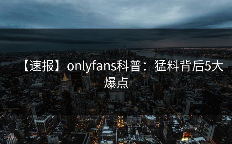【速报】onlyfans科普：猛料背后5大爆点