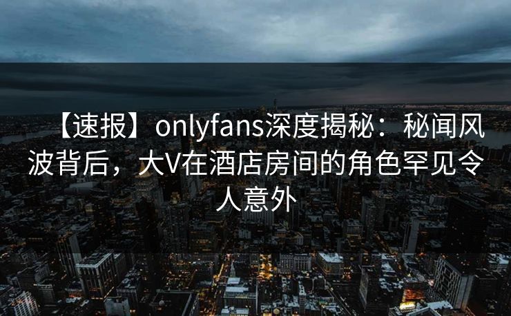 【速报】onlyfans深度揭秘：秘闻风波背后，大V在酒店房间的角色罕见令人意外