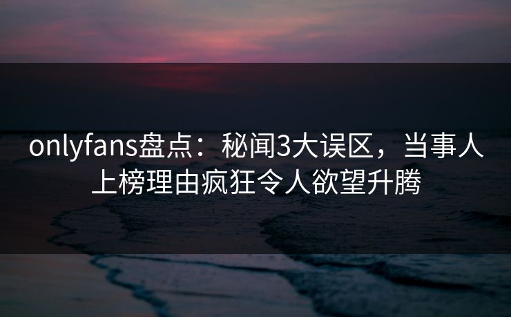 onlyfans盘点:秘闻3大误区,当事人上榜理由疯狂令人欲望升腾 onlyfans盘点:秘闻3大误区,当事人上榜理由疯狂令人欲望升腾