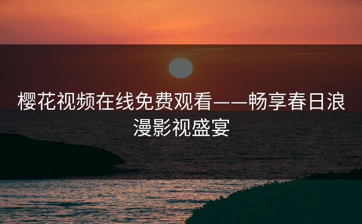 樱花视频在线免费观看——畅享春日浪漫影视盛宴