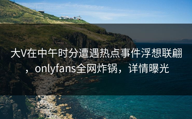 大V在中午时分遭遇热点事件浮想联翩,onlyfans全网炸锅,详情曝光 大V在中午时分遭遇热点事件浮想联翩,onlyfans全网炸锅,详情曝光