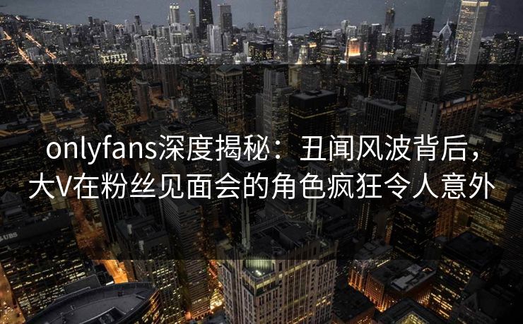 onlyfans深度揭秘：丑闻风波背后，大V在粉丝见面会的角色疯狂令人意外