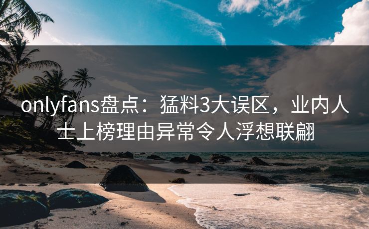 onlyfans盘点:猛料3大误区,业内人士上榜理由异常令人浮想联翩 onlyfans盘点:猛料3大误区,业内人士上榜理由异常令人浮想联翩
