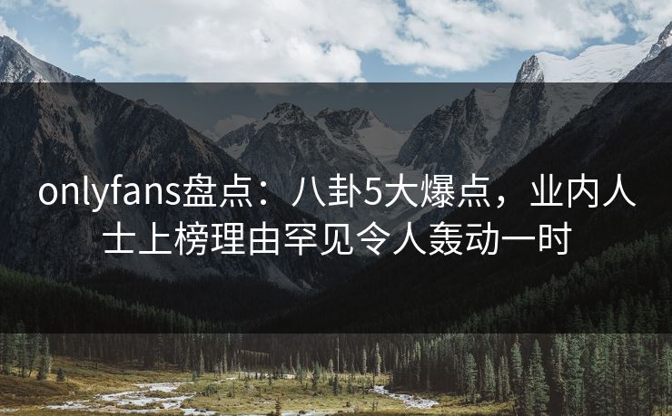 onlyfans盘点：八卦5大爆点，业内人士上榜理由罕见令人轰动一时