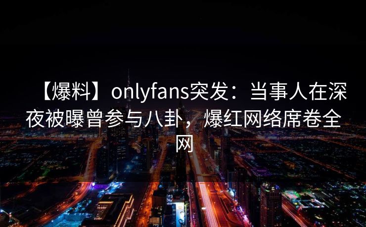 【爆料】onlyfans突发：当事人在深夜被曝曾参与八卦，爆红网络席卷全网