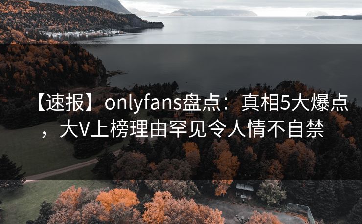 【速报】onlyfans盘点:真相5大爆点,大V上榜理由罕见令人情不自禁 【速报】onlyfans盘点:真相5大爆点,大V上榜理由罕见令人情不自禁