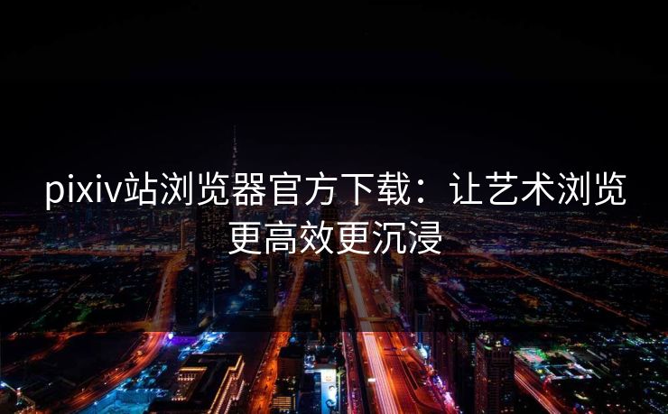 pixiv站浏览器官方下载：让艺术浏览更高效更沉浸