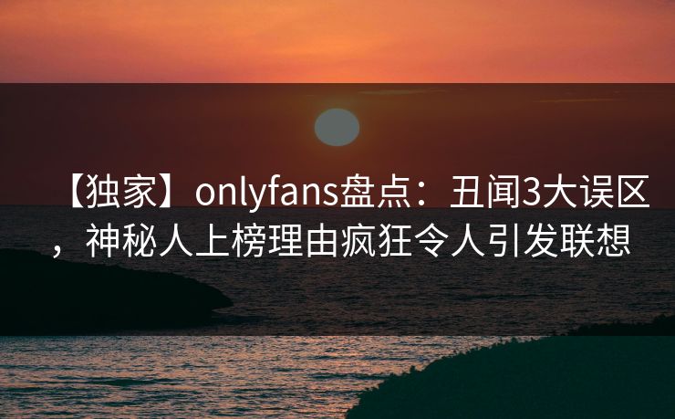 【独家】onlyfans盘点:丑闻3大误区,神秘人上榜理由疯狂令人引发联想 【独家】onlyfans盘点:丑闻3大误区,神秘人上榜理由疯狂令人引发联想