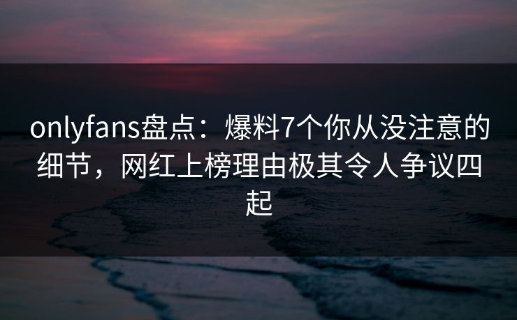 onlyfans盘点:爆料7个你从没注意的细节,网红上榜理由极其令人争议四起 onlyfans盘点:爆料7个你从没注意的细节,网红上榜理由极其令人争议四起