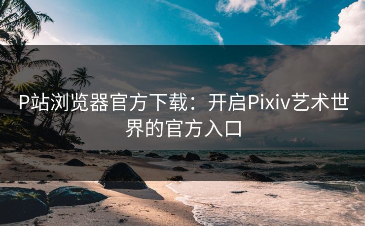 P站浏览器官方下载:开启Pixiv艺术世界的官方入口 P站浏览器官方下载:开启Pixiv艺术世界的官方入口