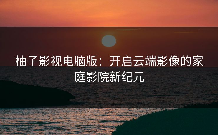 柚子影视电脑版:开启云端影像的家庭影院新纪元 柚子影视电脑版:开启云端影像的家庭影院新纪元