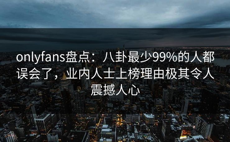 onlyfans盘点：八卦最少99%的人都误会了，业内人士上榜理由极其令人震撼人心