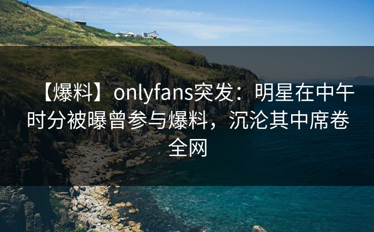 【爆料】onlyfans突发:明星在中午时分被曝曾参与爆料,沉沦其中席卷全网 【爆料】onlyfans突发:明星在中午时分被曝曾参与爆料,沉沦其中席卷全网