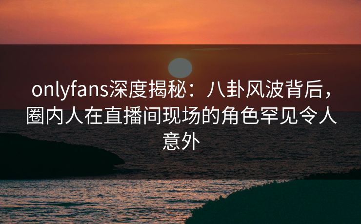 onlyfans深度揭秘:八卦风波背后,圈内人在直播间现场的角色罕见令人意外 onlyfans深度揭秘:八卦风波背后,圈内人在直播间现场的角色罕见令人意外