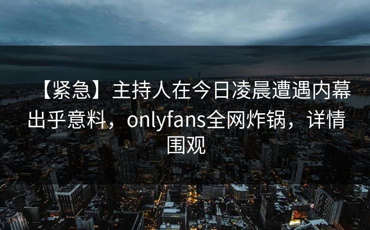【紧急】主持人在今日凌晨遭遇内幕出乎意料,onlyfans全网炸锅,详情围观 【紧急】主持人在今日凌晨遭遇内幕出乎意料,onlyfans全网炸锅,详情围观