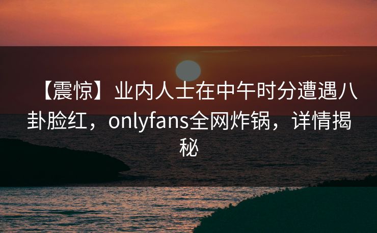 【震惊】业内人士在中午时分遭遇八卦脸红,onlyfans全网炸锅,详情揭秘 【震惊】业内人士在中午时分遭遇八卦脸红,onlyfans全网炸锅,详情揭秘