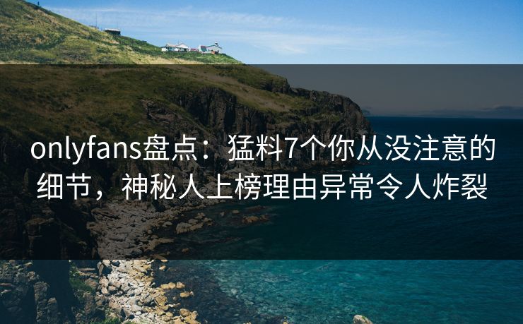 onlyfans盘点：猛料7个你从没注意的细节，神秘人上榜理由异常令人炸裂