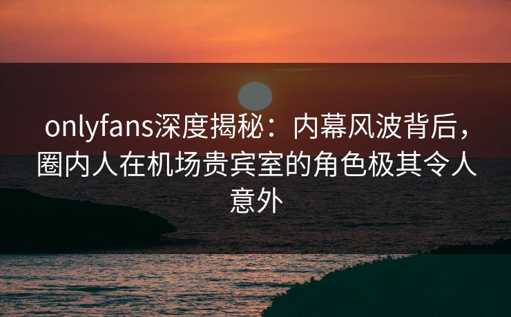 onlyfans深度揭秘:内幕风波背后,圈内人在机场贵宾室的角色极其令人意外 onlyfans深度揭秘:内幕风波背后,圈内人在机场贵宾室的角色极其令人意外