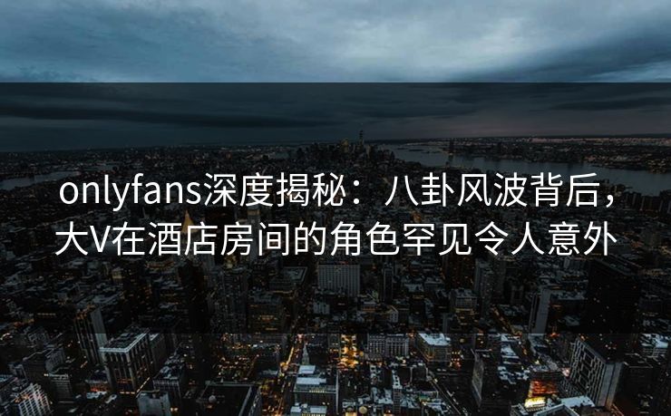 onlyfans深度揭秘:八卦风波背后,大V在酒店房间的角色罕见令人意外 onlyfans深度揭秘:八卦风波背后,大V在酒店房间的角色罕见令人意外