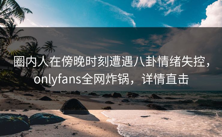 圈内人在傍晚时刻遭遇八卦情绪失控,onlyfans全网炸锅,详情直击 圈内人在傍晚时刻遭遇八卦情绪失控,onlyfans全网炸锅,详情直击