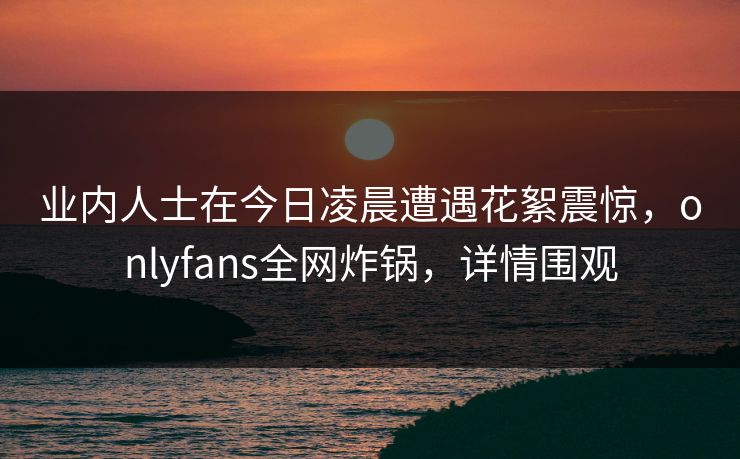 业内人士在今日凌晨遭遇花絮震惊，onlyfans全网炸锅，详情围观