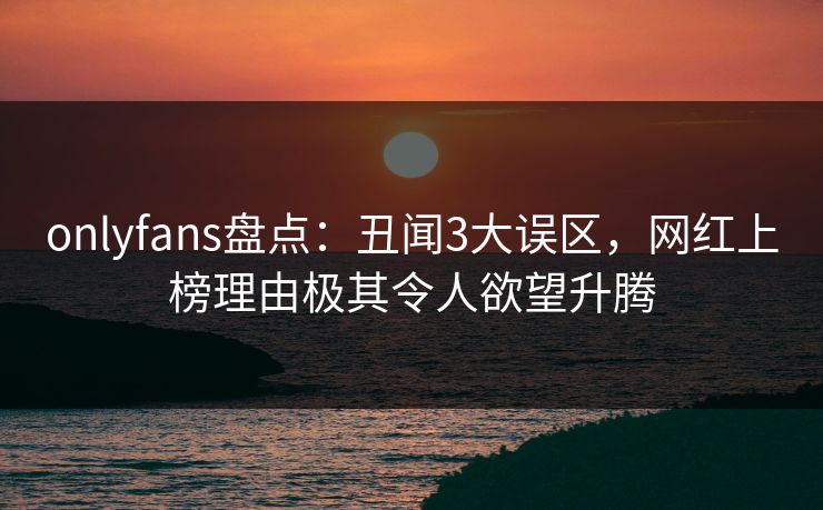 onlyfans盘点:丑闻3大误区,网红上榜理由极其令人欲望升腾 onlyfans盘点:丑闻3大误区,网红上榜理由极其令人欲望升腾