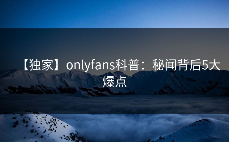 【独家】onlyfans科普:秘闻背后5大爆点 【独家】onlyfans科普:秘闻背后5大爆点