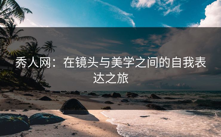 秀人网:在镜头与美学之间的自我表达之旅 秀人网:在镜头与美学之间的自我表达之旅