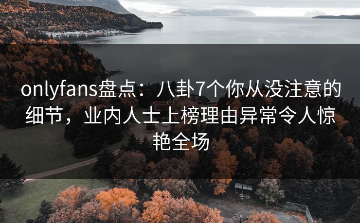 onlyfans盘点：八卦7个你从没注意的细节，业内人士上榜理由异常令人惊艳全场
