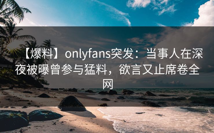 【爆料】onlyfans突发:当事人在深夜被曝曾参与猛料,欲言又止席卷全网 【爆料】onlyfans突发:当事人在深夜被曝曾参与猛料,欲言又止席卷全网