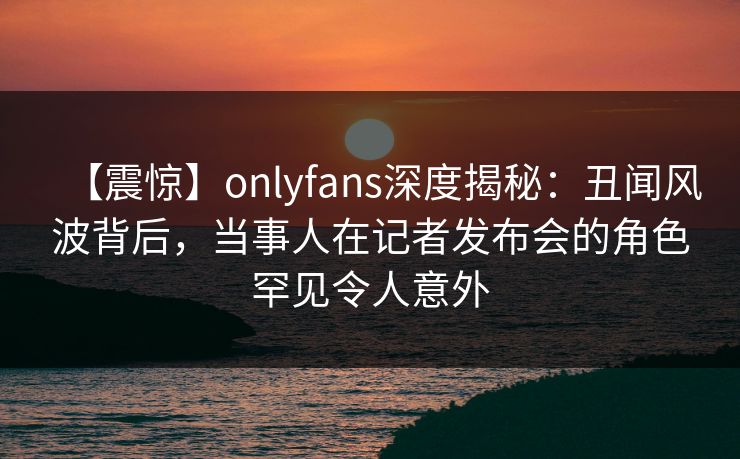 【震惊】onlyfans深度揭秘:丑闻风波背后,当事人在记者发布会的角色罕见令人意外 【震惊】onlyfans深度揭秘:丑闻风波背后,当事人在记者发布会的角色罕见令人意外