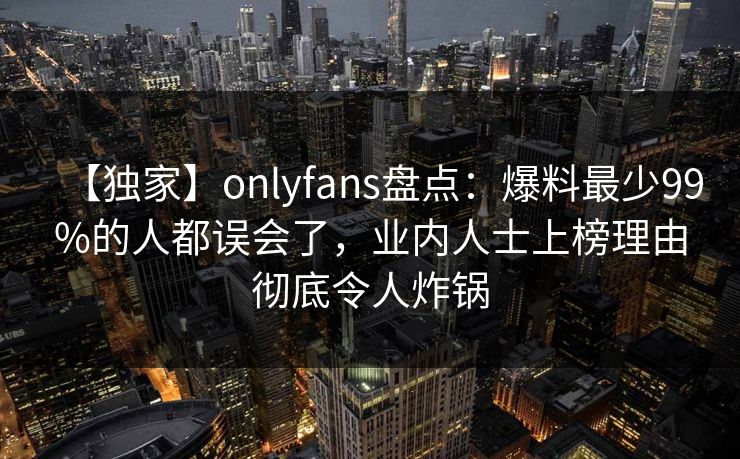 【独家】onlyfans盘点:爆料最少99%的人都误会了,业内人士上榜理由彻底令人炸锅 【独家】onlyfans盘点:爆料最少99%的人都误会了,业内人士上榜理由彻底令人炸锅