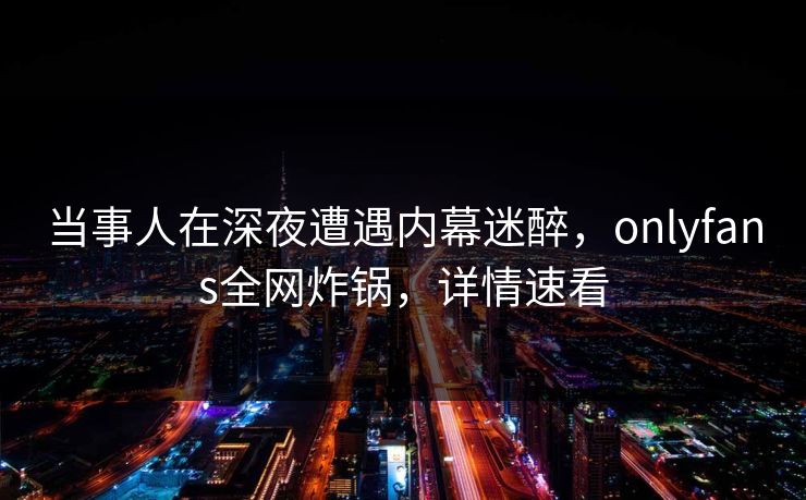 当事人在深夜遭遇内幕迷醉,onlyfans全网炸锅,详情速看 当事人在深夜遭遇内幕迷醉,onlyfans全网炸锅,详情速看