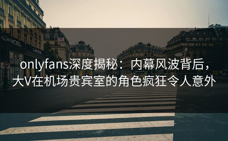 onlyfans深度揭秘:内幕风波背后,大V在机场贵宾室的角色疯狂令人意外 onlyfans深度揭秘:内幕风波背后,大V在机场贵宾室的角色疯狂令人意外