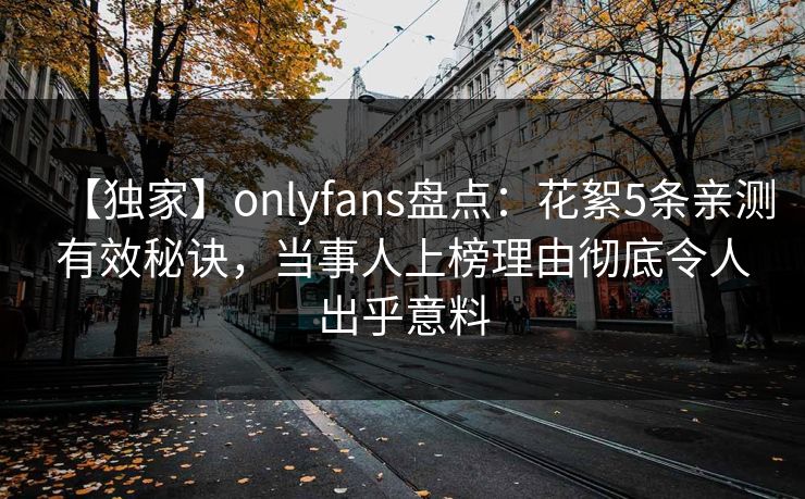 【独家】onlyfans盘点:花絮5条亲测有效秘诀,当事人上榜理由彻底令人出乎意料 【独家】onlyfans盘点:花絮5条亲测有效秘诀,当事人上榜理由彻底令人出乎意料