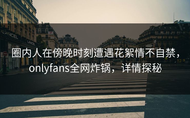 圈内人在傍晚时刻遭遇花絮情不自禁,onlyfans全网炸锅,详情探秘 圈内人在傍晚时刻遭遇花絮情不自禁,onlyfans全网炸锅,详情探秘