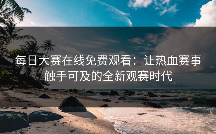 每日大赛在线免费观看:让热血赛事触手可及的全新观赛时代 每日大赛在线免费观看:让热血赛事触手可及的全新观赛时代
