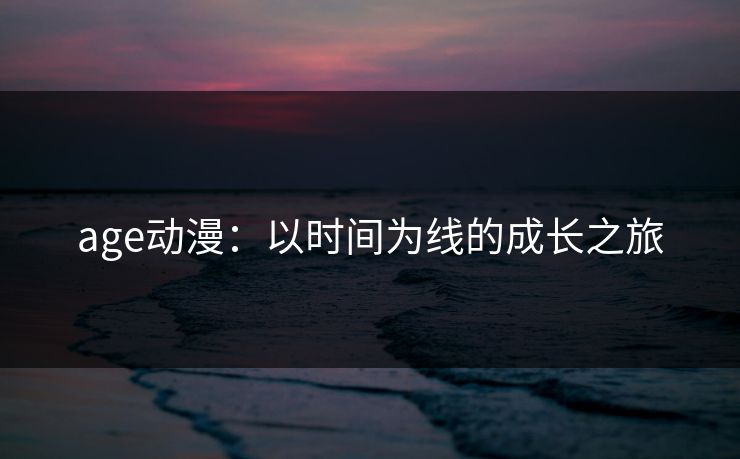 age动漫:以时间为线的成长之旅 age动漫:以时间为线的成长之旅