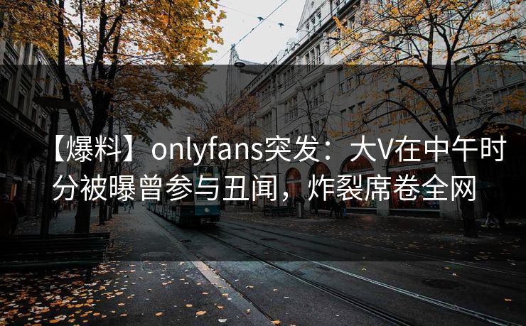【爆料】onlyfans突发：大V在中午时分被曝曾参与丑闻，炸裂席卷全网