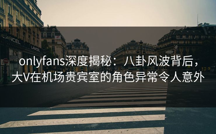 onlyfans深度揭秘:八卦风波背后,大V在机场贵宾室的角色异常令人意外 onlyfans深度揭秘:八卦风波背后,大V在机场贵宾室的角色异常令人意外