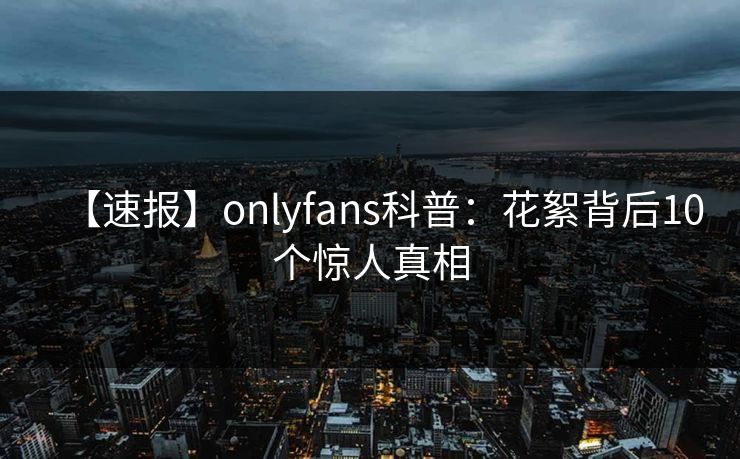 【速报】onlyfans科普:花絮背后10个惊人真相 【速报】onlyfans科普:花絮背后10个惊人真相