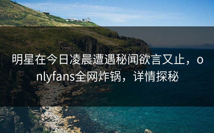 明星在今日凌晨遭遇秘闻欲言又止,onlyfans全网炸锅,详情探秘 明星在今日凌晨遭遇秘闻欲言又止,onlyfans全网炸锅,详情探秘