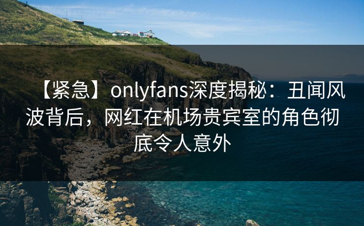 【紧急】onlyfans深度揭秘:丑闻风波背后,网红在机场贵宾室的角色彻底令人意外 【紧急】onlyfans深度揭秘:丑闻风波背后,网红在机场贵宾室的角色彻底令人意外