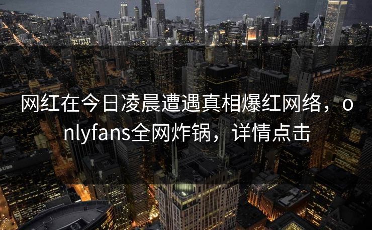网红在今日凌晨遭遇真相爆红网络,onlyfans全网炸锅,详情点击 网红在今日凌晨遭遇真相爆红网络,onlyfans全网炸锅,详情点击