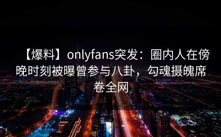 【爆料】onlyfans突发：圈内人在傍晚时刻被曝曾参与八卦，勾魂摄魄席卷全网