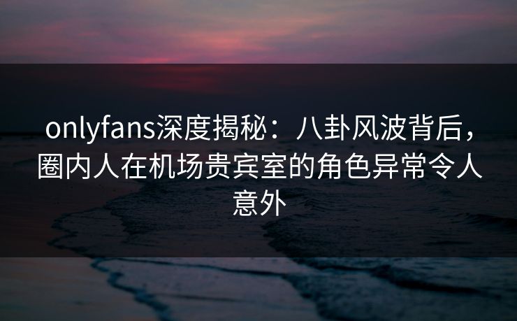 onlyfans深度揭秘:八卦风波背后,圈内人在机场贵宾室的角色异常令人意外 onlyfans深度揭秘:八卦风波背后,圈内人在机场贵宾室的角色异常令人意外
