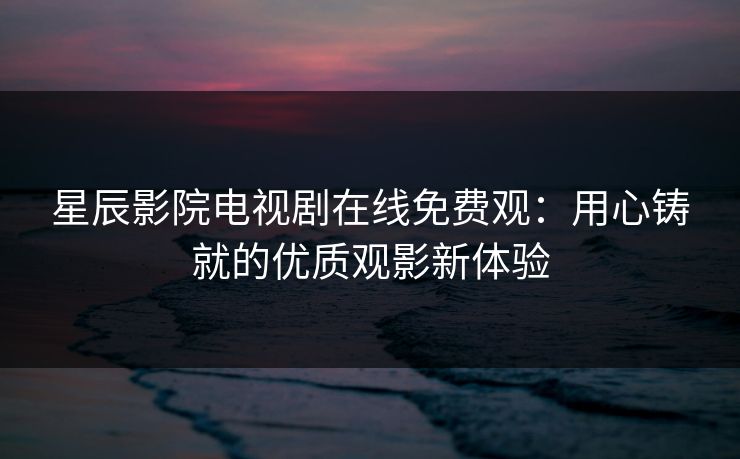 星辰影院电视剧在线免费观:用心铸就的优质观影新体验 星辰影院电视剧在线免费观:用心铸就的优质观影新体验